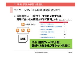 C．事例：仮説の検証と最適化

ナビゲーション：流入経路は想定通りか？

 当初の想い 「RSSをテーマ別に分割すれば、
 興味に合わせた購読ができて便利」かも
     全部入りRSS




   記事
         結果：購読フィードが分散。
         更新やお知らせが届かない状態に

           © 2010 Makoto Shimizu   64 / 86
 