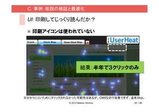 C．事例：仮説の検証と最適化

 UI：印刷してじっくり読んだか？

   印刷アイコンは使われていない




                          結果：半年で３クリックのみ




※分かりにくいためにクリックされなかった可能性はあるが、CMSなので改善できず、追求Stop。
                 © 2010 Makoto Shimizu    65 / 86
 