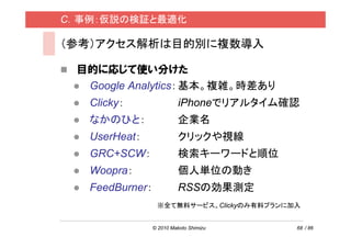 C．事例：仮説の検証と最適化

（参考）アクセス解析は目的別に複数導入

 目的に応じて使い分けた
  Google Analytics： 基本。複雑。時差あり
   Clicky：                 iPhoneでリアルタイム確認
   なかのひと：                  企業名
   UserHeat：               クリックや視線
   GRC+SCW：                検索キーワードと順位
   Woopra：                 個人単位の動き
   FeedBurner：             RSSの効果測定
                  ※全て無料サービス。Clickyのみ有料プランに加入


                 © 2010 Makoto Shimizu     68 / 86
 
