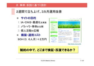 B．事例：仮説に基づく設計

２週間で立ち上げ、３カ月運用改善

  サイトの目的
1. ＩＡ・ＣＭＳ・最適化を実践
2. ノウハウ・事例を公開
3. 個人活動の広報
  構築・運用コスト
９０Ｈ（０．６人月）＋２万円
                                     http://www.cms-ia.info




 制約の中で、どこまで検証・反復できるか？


             © 2010 Makoto Shimizu                       7 / 81
 
