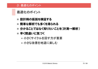 D．最適化のポイント

最適化のポイント

 設計時の仮説を検証する
 簡単な解析でも多くを得られる
 分かることではなく知りたいことを（計測→解析）
 早く間違いに気づく
  小さくサイクルを回す方が重要
  小さな改善を地道に楽しむ




             © 2010 Makoto Shimizu   70 / 86
 