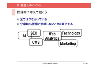 D．最適化のポイント

総合的に考えて動こう

 全てはつながっている
 分業は必要悪と意識しないとタコ壷化する


       SEO        Web      Technology
  IA
                Analytics
       CMS                Marketing




             © 2010 Makoto Shimizu      71 / 86
 