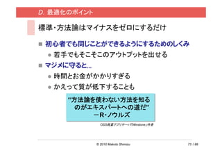 D．最適化のポイント

標準・方法論はマイナスをゼロにするだけ

 初心者でも同じことができるようにするためのしくみ
  若手でもそこそこのアウトプットを出せる
 マジメに守ると...
  時間とお金がかかりすぎる
  かえって質が低下することも
     “方法論を使わない方法を知る
       のがエキスパートへの道だ”
          －R・ノウルズ
                OSS軽量アプリサーバ「Winstone」作者




              © 2010 Makoto Shimizu       73 / 86
 