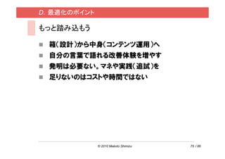 D．最適化のポイント

もっと踏み込もう

 箱（設計）から中身（コンテンツ運用）へ
 自分の言葉で語れる改善体験を増やす
 発明は必要ない。マネや実践（追試）を
 足りないのはコストや時間ではない




             © 2010 Makoto Shimizu   75 / 86
 
