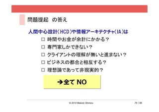 問題提起 の答え

人間中心設計（HCD）や情報アーキテクチャ（IA）は
    時間やお金が余計にかかる？
    専門家しかできない？
    クライアントの理解が無いと進まない？
    ビジネスの都合と相反する？
    理想論であって非現実的？

         全て ＮＯ


           © 2010 Makoto Shimizu   76 / 86
 