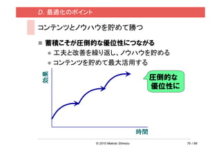 D．最適化のポイント

コンテンツとノウハウを貯めて勝つ

 蓄積こそが圧倒的な優位性につながる
  工夫と改善を繰り返し、ノウハウを貯める
  コンテンツを貯めて最大活用する
効果




                                          圧倒的な
                                          優位性に




                                     時間
             © 2010 Makoto Shimizu               79 / 86
 