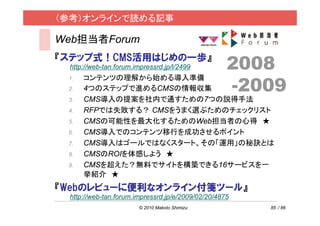 （参考）オンラインで読める記事

Web担当者Forum
『ステップ式！CMS活用はじめの一歩』
 http://web-tan.forum.impressrd.jp/l/2499          2008
                                                   -2009
 1.   コンテンツの理解から始める導入準備
 2.   4つのステップで進めるCMSの情報収集
 3.   CMS導入の提案を社内で通すための7つの説得手法
 4.   RFPでは失敗する？ CMSをうまく選ぶためのチェックリスト
 5.   CMSの可能性を最大化するためのWeb担当者の心得 ★
 6.   CMS導入でのコンテンツ移行を成功させるポイント
 7.   CMS導入はゴールではなくスタート、その「運用」の秘訣とは
 8.   CMSのROIを体感しよう ★
 9.   CMSを超えた？無料でサイトを構築できる16サービスを一
      挙紹介 ★
『Webのレビューに便利なオンライン付箋ツール』
 http://web-tan.forum.impressrd.jp/e/2009/02/20/4875
                       © 2010 Makoto Shimizu           85 / 86
 