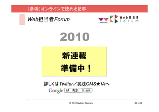 （参考）オンラインで読める記事

Web担当者Forum


         2010
         新連載
         準備中！
    詳しくはTwitter／実践CMS★IAへ
           IA 清水


            © 2010 Makoto Shimizu   86 / 86
 