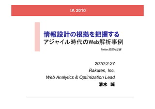IA 2010




情報設計の根拠を把握する
アジャイル時代のWeb解析事例
                          Twitter質問対応版




                       2010-2-27
                     Rakuten, Inc.
Web Analytics & Optimization Lead
                         清水 誠
 