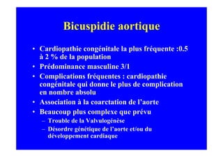Bicuspidie aortique
• Cardiopathie congénitale la plus fréquente :0.5
  à 2 % de la population
• Prédominance masculine 3/1
• Complications fréquentes : cardiopathie
  congénitale qui donne le plus de complication
  en nombre absolu
• Association à la coarctation de l’aorte
• Beaucoup plus complexe que prévu
   – Trouble de la Valvulogénèse
   – Désordre génétique de l’aorte et/ou du
     développement cardiaque
 