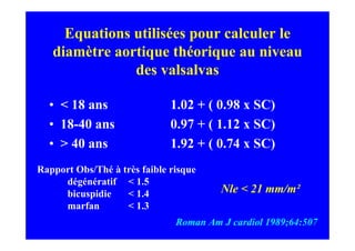 Equations utilisées pour calculer le
   diamètre aortique théorique au niveau
               des valsalvas

  • < 18 ans                  1.02 + ( 0.98 x SC)
  • 18-40 ans                 0.97 + ( 1.12 x SC)
  • > 40 ans                  1.92 + ( 0.74 x SC)
Rapport Obs/Thé à très faible risque
     dégénératif < 1.5
     bicuspidie    < 1.4                Nle < 21 mm/m²
     marfan        < 1.3
                               Roman Am J cardiol 1989;64:507
 
