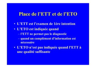 Place de l’ETT et de l’ETO
• L’ETT est l’examen de 1ère intention
• L’ETO est indiquée quand
  – l’ETT ne permet pas le diagnostic
  – quand un complément d’information est
    nécessaire
• L’ETO n’est pas indiquée quand l’ETT à
  une qualité suffisante
 