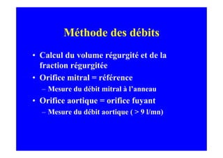 Méthode des débits
• Calcul du volume régurgité et de la
  fraction régurgitée
• Orifice mitral = référence
  – Mesure du débit mitral à l’anneau
• Orifice aortique = orifice fuyant
  – Mesure du débit aortique ( > 9 l/mn)
 