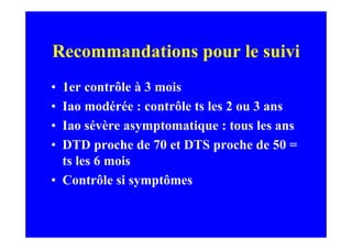 Recommandations pour le suivi
• 1er contrôle à 3 mois
• Iao modérée : contrôle ts les 2 ou 3 ans
• Iao sévère asymptomatique : tous les ans
• DTD proche de 70 et DTS proche de 50 =
  ts les 6 mois
• Contrôle si symptômes
 