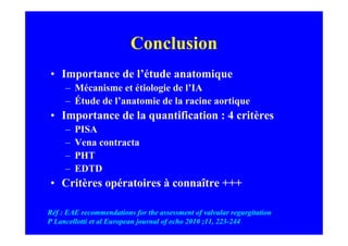 Conclusion
• Importance de l’étude anatomique
     – Mécanisme et étiologie de l’IA
     – Étude de l’anatomie de la racine aortique
• Importance de la quantification : 4 critères
     –   PISA
     –   Vena contracta
     –   PHT
     –   EDTD
• Critères opératoires à connaître +++

Réf : EAE recommendations for the assessment of valvular regurgitation
P Lancellotti et al European journal of echo 2010 ;11, 223-244
 