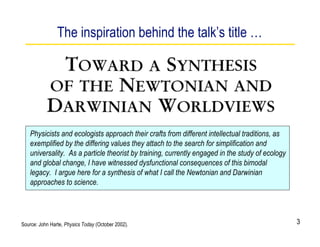 The inspiration behind the talk’s title …




    Physicists and ecologists approach their crafts from different intellectual traditions, as
    exemplified by the differing values they attach to the search for simplification and
    universality. As a particle theorist by training, currently engaged in the study of ecology
    and global change, I have witnessed dysfunctional consequences of this bimodal
    legacy. I argue here for a synthesis of what I call the Newtonian and Darwinian
    approaches to science.




Source: John Harte, Physics Today (October 2002).                                                 3
 