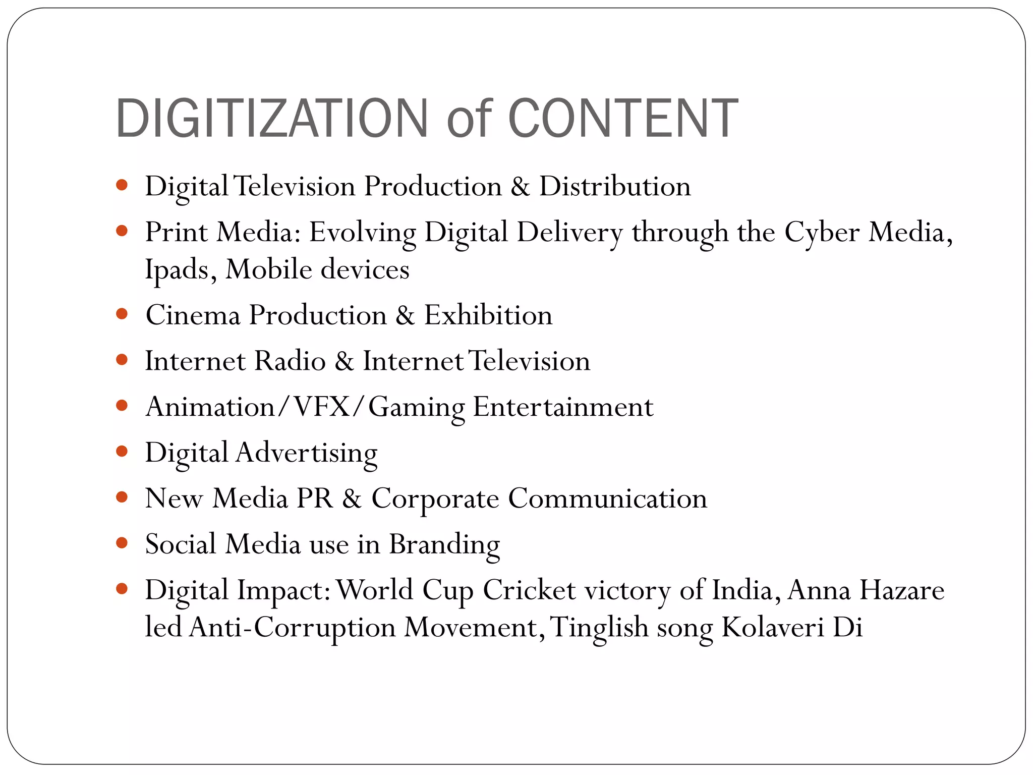 DIGITIZATION of CONTENT
 Digital Television Production & Distribution
 Print Media: Evolving Digital Delivery through the Cyber Media,
    Ipads, Mobile devices
   Cinema Production & Exhibition
   Internet Radio & Internet Television
   Animation/VFX/Gaming Entertainment
   Digital Advertising
   New Media PR & Corporate Communication
   Social Media use in Branding
   Digital Impact: World Cup Cricket victory of India, Anna Hazare
    led Anti-Corruption Movement, Tinglish song Kolaveri Di
 