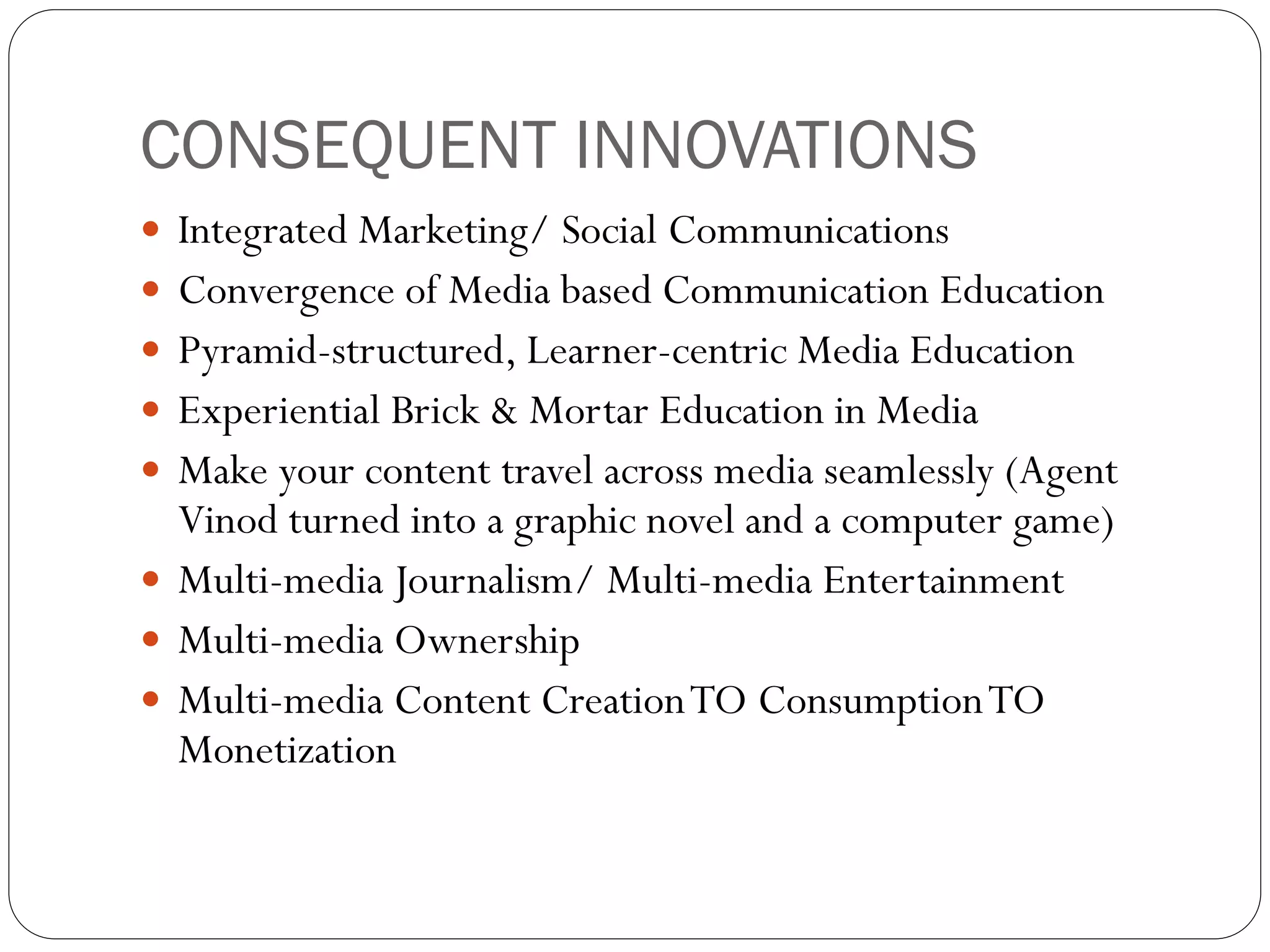 CONSEQUENT INNOVATIONS
 Integrated Marketing/ Social Communications
 Convergence of Media based Communication Education
 Pyramid-structured, Learner-centric Media Education
 Experiential Brick & Mortar Education in Media
 Make your content travel across media seamlessly (Agent
  Vinod turned into a graphic novel and a computer game)
 Multi-media Journalism/ Multi-media Entertainment
 Multi-media Ownership
 Multi-media Content Creation TO Consumption TO
  Monetization
 