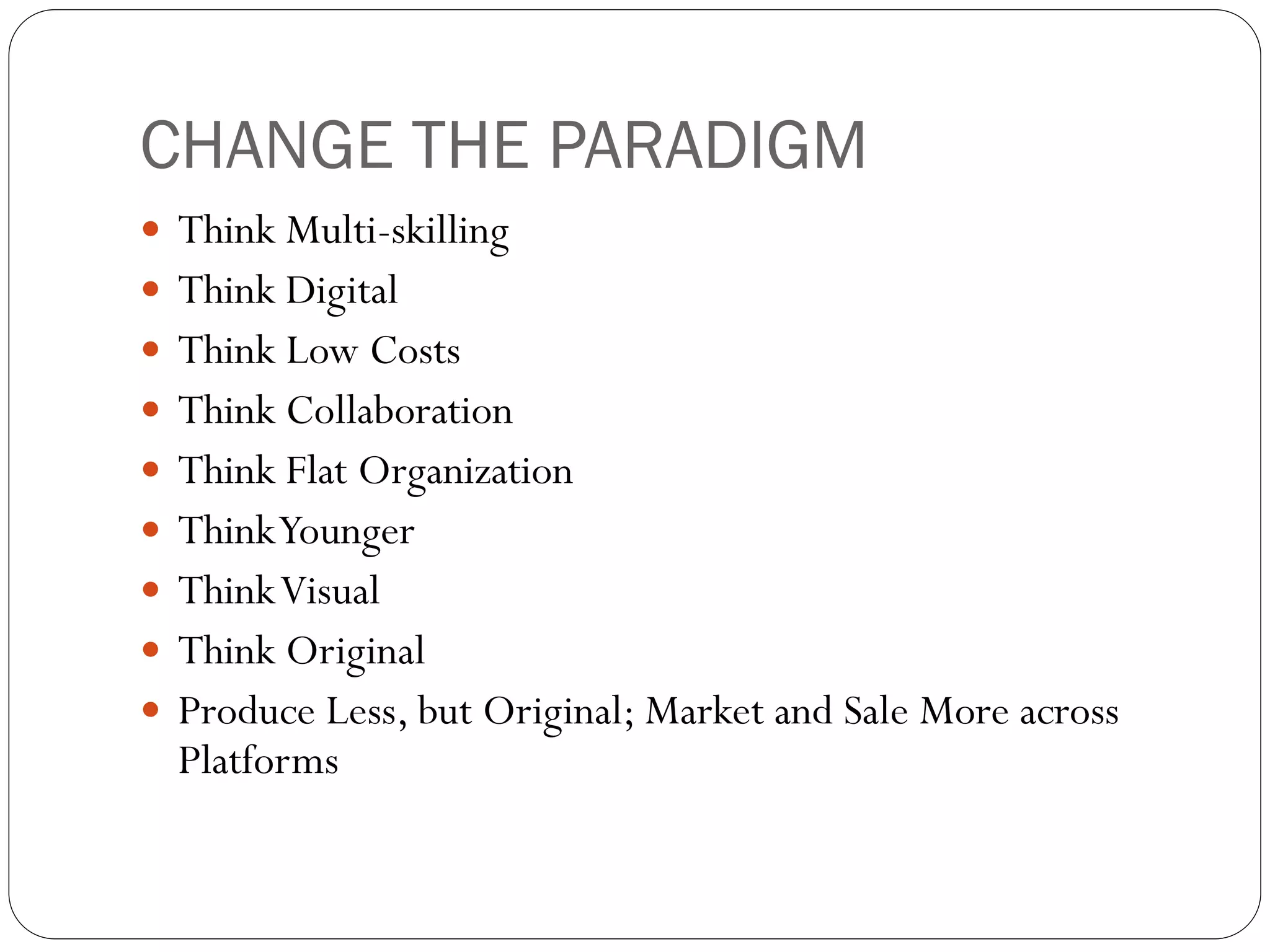 CHANGE THE PARADIGM
 Think Multi-skilling
 Think Digital
 Think Low Costs
 Think Collaboration
 Think Flat Organization
 Think Younger
 Think Visual
 Think Original
 Produce Less, but Original; Market and Sale More across
  Platforms
 