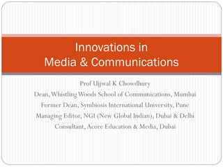 Innovations in
   Media & Communications
                Prof Ujjwal K Chowdhury
Dean, Whistling Woods School of Communications, Mumbai
  Former Dean, Symbiosis International University, Pune
Managing Editor, NGI (New Global Indian), Dubai & Delhi
       Consultant, Acore Education & Media, Dubai
 