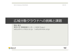 IEICE IA Workshop @ WAKAYAMA                  12/01/18




広域分散クラウドへの挑戦と課題
関⾕谷  勇司
東京⼤大学  情報基盤センター / WIDE Project
sekiya@nc.u-tokyo.ac.jp / sekiya@wide.ad.jp




                                                         1
 