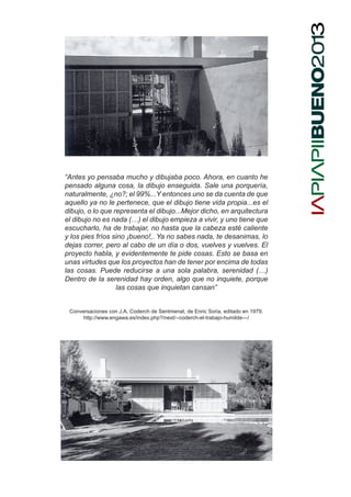 “Antes yo pensaba mucho y dibujaba poco. Ahora, en cuanto he
pensado alguna cosa, la dibujo enseguida. Sale una porquería,
naturalmente, ¿no?; el 99%...Y entonces uno se da cuenta de que
aquello ya no le pertenece, que el dibujo tiene vida propia...es el
dibujo, o lo que representa el dibujo...Mejor dicho, en arquitectura
el dibujo no es nada (…) el dibujo empieza a vivir, y uno tiene que
escucharlo, ha de trabajar, no hasta que la cabeza esté caliente
y los pies fríos sino ¡bueno!,. Ya no sabes nada, te desanimas, lo
dejas correr, pero al cabo de un día o dos, vuelves y vuelves. El
proyecto habla, y evidentemente te pide cosas. Esto se basa en
unas virtudes que los proyectos han de tener por encima de todas
las cosas. Puede reducirse a una sola palabra, serenidad (…)
Dentro de la serenidad hay orden, algo que no inquiete, porque
las cosas que inquietan cansan”
Conversaciones con J.A. Coderch de Sentmenat, de Enric Soria, editado en 1979.
http://www.engawa.es/index.php?/next/--coderch-el-trabajo-humilde---/
 