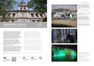 Principales actividades Main activities 1
Mantenimiento de los edificios de
Mediapro en Barcelona (Park Media-
Barberà del Vallés y Park Media y Overon
en Sant Just Desvern), Madrid (Ciudad
de la Imagen, Getafe y Globomedia) y
Zaragoza.
Maintenance of the Mediapro buildings
in Barcelona (Park Media-Barberà del
Vallès, Park Media and Overon in Sant
Just Desvern), Madrid (Ciudad de la
Imagen, Getafe and Globomedia) as well
as Zaragoza.
Mantenimiento del Centro Comercial ABC
Serrano en Madrid.
Maintenance of the ABC Serrano
Shopping Centre in Madrid.
Mantenimiento multitécnico de las
instalaciones del Consorci MAR Parc
de Salut de Barcelona, incluyendo las
dependencias del Hospital del Mar y el
Hospital de l’Esperança, entre otras.
Multi-technical facility maintenance of the
Health Care Consortium: Consorci MAR
Parc de Salut in Barcelona, including the
facilities of Hospital del Mar and Hospital
de l’Esperança, among others.
Mantenimiento integral de los Centros
Penitenciarios de Segovia y Madrid III.
Integral maintenance of the Penitentiary
Centres in Segovia and Madrid III.
1 Mantenimiento integral de los edificios e
instalaciones del Consorci MAR Parc de Salut de
Barcelona.
Integral maintenance of the buildings and
facilities of the Health Care Consortium MAR
Parc de Salut in Barcelona.
2 Mantenimiento integral del centro
penitenciario de Segovia.
Integral maintenance of the penitentiary centre
in Segovia.
3 Renovación de las fuentes ornamentales del
paseo marítimo de Salou (Tarragona).
Renovation of the ornamental fountains of the
promenade in Salou (Tarragona).
COMSA Service cumple 25 años consolidada
en el sector del mantenimiento y la eficiencia
energética gracias a su elevado grado de
especialización en el facility management
y en la gestión de inmuebles, así como en
la optimización de recursos energéticos a
través de instalaciones de placas fotovoltaicas
integradas en edificios, entre otros.
Asimismo, la experiencia de la compañía
en el diseño, construcción y conservación
de fuentes ornamentales, incluyendo el
tratamiento decorativo de agua, luz, imagen,
fuego y sonido la ha convertido en un
referente en este ámbito.
La oferta de mantenimiento y servicios de
COMSA Corporación se completa con COMSA
Solutions, especializada en servicios auxiliares
de limpieza, consejería, jardinería, etc., y
COMSA Security, enfocada en la instalación y
mantenimiento de sistemas de seguridad.
COMSA Service has consolidated a 25-
year career in the maintenance and energy
efficiency sector due its high level of
specialization in facility management and
management of buildings, as well as in the
optimization of energy resources through the
installation of PV panels integrated in buildings,
among others.
Likewise, the company’s experience in the
design, construction and conservation of
ornamental fountains, including the decorative
treatment of water, light, image, fire and sound
have made it a benchmark in this field.
The maintenance and services offer by COMSA
Corporación is completed with COMSA
Solutions, specialized in ancillary cleaning
services, janitorial services, gardening, etc., and
COMSA Security, focused on the installation
and maintenance of security systems.
Upper photo: Maintenance of the ABC Serrano Shopping Centre in
Madrid.
Foto superior: Mantenimiento del Centro Comercial ABC Serrano en
Madrid.
Mantenimiento y servicios
Maintenance and services
2
1
3
1.458
88M¤
$98M
 