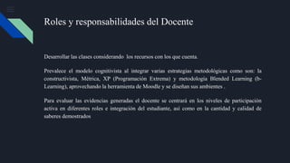 Roles y responsabilidades del Docente
Desarrollar las clases considerando los recursos con los que cuenta.
Prevalece el modelo cognitivista al integrar varias estrategias metodológicas como son: la
constructivista, Métrica, XP (Programación Extrema) y metodología Blended Learning (b-
Learning), aprovechando la herramienta de Moodle y se diseñan sus ambientes .
Para evaluar las evidencias generadas el docente se centrará en los niveles de participación
activa en diferentes roles e integración del estudiante, así como en la cantidad y calidad de
saberes demostrados
 
