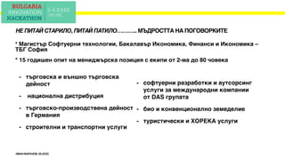 ИВАНМАРАЗОВ,05.2020
НЕ ПИТАЙ СТАРИЛО, ПИТАЙ ПАТИЛО……….. МЪДРОСТТА НА ПОГОВОРКИТЕ
* Магистър Софтуерни технологии, Бакалавър Икономика, Финанси и Икономика –
ТБГ София
* 15 годишен опит на мениджърска позиция с екипи от 2-ма до 80 човека
- търговска и външно търговска
дейност
- национална дистрибуция
- търговско-производствена дейност
в Германия
- строителни и транспортни услуги
- софтуерни разработки и аутсорсинг
услуги за международни компании
от DAS групата
- био и конвенционално земеделие
- туристически и ХОРЕКА услуги
 