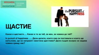 ЩАСТИЕ
Какво е щастието…. Какво е то за теб, за мен, за човека до теб?
In pursuit of happiness ….. Дали целите, които сме си поставили и които ще
изпълним, ще ни направят наистина щастливи? Дали същия въпрос си задава
човека срещу нас?
 
