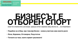 ВСЕКИ ТУК Е ОТБОРЕН ИГРАЧ, АКО НЕ БЕШЕ – ЩЕШЕ ДА Е АРТИСТ, ХУДОЖНИК, ПЕВЕЦ, ПИСАТЕЛ, НО…… НЕ И ПРЕДПРИЕМАЧ!
БИЗНЕСЪТ Е
ОТБОРЕН СПОРТ
• Подобно на отбор, при това футболен – всеки участник има своята роля
• Ясна, Изразена, Отговорна, Резултатна
• Точките са тези, които правят разликата!
 