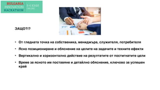 ЗАЩО?!?
• От гледната точка на собственика, мениджъра, служителя, потребителя
• Ясно позициониране и обяснение на целите на задачите и техните ефекти
• Вертикално и хоризонтално действие на резултатите от постигнатите цели
• Време за ясното им поставяне и детайлно обяснение, ключово за успешен
край
 