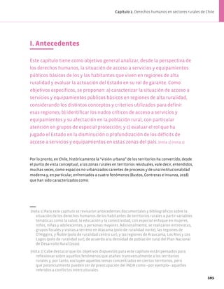 I. Antecedentes
Este capítulo tiene como objetivo general analizar, desde la perspectiva de
los derechos humanos, la situación de acceso a servicios y equipamientos
públicos básicos de los y las habitantes que viven en regiones de alta
ruralidad y evaluar la actuación del Estado en su rol de garante. Como
objetivos específicos, se proponen: a) caracterizar la situación de acceso a
servicios y equipamientos públicos básicos en regiones de alta ruralidad,
considerando los distintos conceptos y criterios utilizados para definir
esas regiones; b) identificar los nudos críticos de acceso a servicios y
equipamientos y su afectación en la población rural, con particular
atención en grupos de especial protección; y c) evaluar el rol que ha
jugado el Estado en la disminución o profundización de los déficits de
acceso a servicios y equipamientos en estas zonas del país. (nota 1) (nota 2)
(nota 1) Para este capítulo se revisaron antecedentes documentales y bibliográficos sobre la
situación de los derechos humanos de los habitantes de territorios rurales a partir variables
temáticas como la salud, la educación y la conectividad, con especial enfoque en mujeres,
niños, niñas y adolescentes, y personas mayores. Adicionalmente, se realizaron entrevistas,
grupos focales y visitas a terreno en Atacama (polo de ruralidad norte), las regiones de
O’Higgins, y Ñuble (polo de ruralidad centro sur), y las regiones de Araucanía, Los Ríos y Los
Lagos (polo de ruralidad sur), de acuerdo a la densidad de población rural del Plan Nacional
de Desarrollo Rural (2020).
(nota 2) Cabe destacar que los objetivos dispuestos para este capítulo están pensados para
reflexionar sobre aquellos fenómenos que atañen transversalmente a los territorios
rurales y, por tanto, excluyen aquellos temas concentrados en ciertos territorios, pero
que potencialmente pueden ser de preocupación del INDH como −por ejemplo− aquellos
referidos a conflictos interculturales.
Por lo pronto, en Chile, históricamente la “visión urbana” de los territorios ha convertido, desde
el punto de vista conceptual, a las zonas rurales en territorios residuales, vale decir, entendidos,
muchas veces, como espacios no urbanizados carentes de procesos y de una institucionalidad
moderna y, en particular, enfrentados a cuatro fenómenos (Bustos, Contreras e Insunza, 2018)
que han sido caracterizados como:
101
Capítulo 2. Derechos humanos en sectores rurales de Chile
 