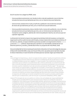 De ahí resultan tres categorías (PNDR, 2020):
- Comuna predominantemente rural: donde el 50% o más de la población vive en distritos
censales de menos de 150 habitantes por km2, con un máximo de 50.000 habitantes.
- Comuna mixta: donde entre el 25% y el 50% de su población vive en distritos censales
de menos de 150 habitantes por km2, con un máximo de 100.000 habitantes.
- Comuna predominantemente urbana: donde el 25% o menos de la población, vive en distritos
censales de menos de 150 habitantes por km2, con un mínimo de 50.000 habitantes. Se
incorporan a esta categoría, además del criterio de población máxima, las comunas que son
capitales regionales.
La dimensión territorial es clave en las trayectorias de desarrollo de los países, es el eje de la
organización político-administrativa del Estado y la base material de la actividad económica. El
territorio es, además, el espacio donde las personas acceden a la mayoría de los bienes (nota 6)
y servicios (nota 7) públicos requeridos para satisfacer sus necesidades, donde ejercen sus
derechos políticos y sociales, y donde desarrollan sus proyectos de vida (PNUD, 2018).
Esta centralidad del territorio resulta particularmente relevante en el marco de la Agenda 2030 para
el Desarrollo Sostenible (ONU, 2015), suscrita por Chile y otros 192 países para el período 2015-2030.
En ella se materializa un nuevo horizonte normativo para las naciones: lograr que el desarrollo
(nota 6) Según la Cepal (2013, p. 16), el concepto de bien público “atañe principalmente a bienes
intangibles de consumo colectivo que afectan la calidad de vida de las personas si acaso
su disponibilidad y acceso son negados”, […] que cumplen “dos condiciones necesarias y
esenciales que se refieren a características de su oferta y demanda: la no disminución del
bien o servicio ofertado como consecuencia de su consumo o prestación y la no exclusión
de otros usuarios mediante el acto de consumo o prestación (Frank, 1992)”. “De aquí que
estos bienes son gestionados y regulados por el Estado, y financiados vía impuestos. Dadas
estas condiciones de los bienes públicos, se sostiene que una característica adicional
de estos bienes y servicios es la no rivalidad entre sus usuarios, debido a que el acto de
consumo no implica una menor disponibilidad del bien para otros usuarios que también
lo requieran, de modo que no existe competencia entre usuarios actuales y potenciales
del bien por su adquisición, o del servicio por su prestación (Maddala y Miller, 1996).”
(nota 7) “El concepto de servicio público se refiere a las actividades de responsabilidad del
Estado que la sociedad define como necesarias para mejorar la calidad de vida de los
ciudadanos. Esto implica que el Estado debe cautelar, garantizar y proteger el acceso de los
ciudadanos y demás miembros de la sociedad a la prestación de los servicios que aseguran
la satisfacción de las necesidades que han sido definidas como tareas propias del quehacer
público y de cumplimiento obligatorio para el desarrollo social, económico, político y
cultural de los países. En consecuencia, la naturaleza del concepto de servicio público
es esencialmente política (antes que jurídica o económica), al punto de expresar en la
organización y administración del Estado las formas concretas de la articulación social y de
las relaciones de dominación que se materializan y representan en este” (Cepal, 2013, p. 63).
104
Informe Anual. Instituto Nacional de Derechos Humanos
Situación de los Derechos Humanos en Chile 2022
 