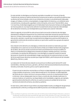 En este sentido, la vida digna y sus factores asociados no pueden ser inmunes al tipo de
“rendición de cuentas en materia de derechos humanos que se aplica a las políticas públicas que
se afectan de forma múltiple, como lo son el derecho a la salud, a una alimentación adecuada,
al agua, al trabajo, a la tierra, a la propiedad, a la seguridad en la tenencia, a un ambiente sano,
a la vestimenta, a la educación, igualdad, no discriminación, entre otros” (Comité DESC, 2014).
Y, en esa línea, el abordaje sesgado que se le había dado hasta hace poco tiempo a la desigualdad
territorial puede ser una importante señal de incumplimiento del principio de indivisibilidad
de los derechos humanos y la interdependencia que implica ese carácter indivisible.
Sobre lo segundo, la Corte IDH ha sido activa en darle concreción al derecho de vida digna
planteando la obligación de garantizar las condiciones materiales necesarias que permitan su
ejercicio. En base a este precepto, se considera la vulneración de este derecho cuando se omite
esta acción, vale decir, cuando hay incumplimiento de obligaciones positivas del Estado en la
garantía de condiciones de existencia material, en particular cuando toca a grupos de especial
protección. (nota 10)
Esta relación entre derecho a la vida digna y condiciones de existencia materiales que sean
compatibles con su ejercicio se vincula de manera nítida con el deber de desarrollo progresivo
de los DESC, del artículo 26 de la Convención Americana de Derechos Humanos (CADH). En
efecto, el contenido de las obligaciones estatales de adoptar medidas positivas, concretas
y orientadas a la satisfacción del derecho a una vida digna, en especial cuando se trata de
personas en situación de vulnerabilidad y riesgo, cuya atención se vuelve prioritaria, se mide
de forma explícita por derechos sociales que surgen del PIDESC y del Protocolo de San Salvador
(Beloff, M, y Clérico, L; 2016).
La traducción territorial de esta relación se encuentra en la Observación General N° 20 del
Comité DESC, referida al artículo 2, párrafo 2, del Pacto Internacional de Derechos Económicos,
Sociales y Culturales. El punto 34 de su cuarto capítulo declara
El ejercicio de los derechos reconocidos en el Pacto no debe depender del lugar en que resida
o haya residido una persona, ni estar determinado por él. Por ejemplo, no debe depender
del hecho de vivir o estar inscrito en una zona urbana o rural o en un asentamiento formal
o informal, ni de ser desplazado interno o llevar un estilo de vida nómada tradicional. Es
preciso erradicar, en la práctica, las disparidades entre localidades y regiones, por ejemplo,
garantizando la distribución uniforme, en cuanto al acceso y la calidad, de los servicios
sanitarios de atención primaria, secundaria y paliativa.
En este marco, sobre todo en lo que refiere a las disparidades locales y la obligación de garantizar
una distribución uniforme, el enfoque de los ODS ha provisto una mirada operacional para
(nota 10) Véase en general, Corte IDH, Caso de los Niños de la Calle (Villagrán Morales y otros) vs
Guatemala,sentenciade19denoviembrede1999,SerieCN°63,párrafos144a146;oCorteIDH,Caso
Juan Humberto Sánchez vs Honduras, sentencia de 7 de junio de 2003, Serie C N°99, párrafo 110.
114
Informe Anual. Instituto Nacional de Derechos Humanos
Situación de los Derechos Humanos en Chile 2022
 