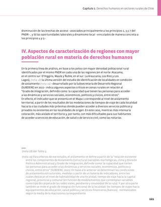 disminución de las brechas de acceso –asociados principalmente a los principios 1, 3 y 7 del
PNDR– ; y b) las oportunidades laborales y dinamismo local –vinculados de manera concreta a
los principios 4 y 5–.
IV. Aspectos de caracterización de regiones con mayor
población rural en materia de derechos humanos
En la primera línea de análisis, en base a los polos con mayor densidad poblacional rural
identificados por el mismo PNDR en cada una de las regiones (en el norte: Atacama;
en el centro sur: O’Higgins, Maule y Ñuble; en el sur: La Araucanía, Los Ríos y Los
Lagos), (nota 18) la última versión del estudio de identificación de localidades en condición
de aislamiento (nota 19) −desarrollado por la Subsecretaría de Desarrollo Regional
(SUBDERE) en 2021− indica algunos aspectos críticos en zonas rurales en relación al
“Grado de Integración, definido como: la capacidad que tienen las personas para acceder
a las dinámicas y servicios sociales, económicos, políticos y cívicos, entre otros”.
En efecto, el indicador que se presenta en el Mapa 1 corresponde al nivel de aislamiento
territorial, a partir de los resultados de las modelaciones de tiempos de viaje de cada localidad
hacia la o las ciudades más próximas donde pueden acceder a diversos servicios públicos y
privados no existentes en las localidades de origen. En este caso, mientras más intensa la
coloración, más aislado el territorio y, por tanto, con más dificultades para sus habitantes
de acceder a servicios de educación, de salud o de servicio civil, como las notarías.
(nota 18) Ver Tabla 3.
(nota 19) Para efectos de ese estudio, el aislamiento se define a partir de la “relación existente
entre los componentes de Aislamiento Estructural (variables morfológicas, clima y División
Político Administrativa) y Grado de Integración, definido como: la capacidad que tienen
las personas para acceder a las dinámicas y servicios sociales, económicos, políticos y
cívicos, entre otros” (SUBDERE, 2021). En base a lo anterior se determinan las condiciones
de aislamiento estructurales, medidas a partir de un batería de indicadores, entre los
cuales destacan el nivel de habitabilidad de una localidad, tiempo de viaje hacia la capital
regional, provincial y comunal (en función de modelamientos que contemplan variables
como tipo de carpeta de las redes viales, pendiente y sinuosidad de la ruta). Y por otra parte
también se mide el grado de integración funcional de la localidad: los tiempos de viajes hacia
equipamientos de educación, salud pública y servicios financieros (bancos) - normalizados
según la media de la macrozona correspondiente.
121
Capítulo 2. Derechos humanos en sectores rurales de Chile
 