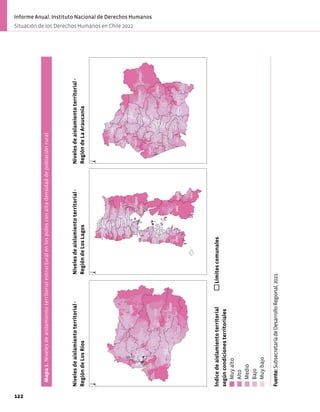 Mapa
1.
Niveles
de
aislamiento
territorial
estructural
en
los
polos
con
alta
densidad
de
población
rural.
LONQUIMAY
CUNCO
VILCUN
PUCON
ANGOL
CARAHUE
VICTORIA
CURACAUTIN
FREIRE
LUMACO
COLLIPULLI
VILLARRICA
TOLTEN
LAUTARO
MELIPEUCO
LONCOCHE
CURARREHUE
TRAIGUEN
GORBEA
LOS
SAUCES
PUREN
ERCILLA
TEMUCO
GALVARINO
CHOLCHOL
PITRUFQUEN
NUEVA
IMPERIAL
SAAVEDRA
TEODORO
SCHMIDT
RENAICO
PADRE
LAS
CASAS
PERQUENCO
Índice
de
aislamiento
territorial
según
condiciones
estructurales
Muy
alto
Alto
Medio
Bajo
Muy
bajo
Límites
comunales
Niveles
de
aislamiento
territorial
-
Región
de
La
Araucanía
±
Fuente:
Subsecretaría
de
Desarrollo
Regional,
2021.
CHAITEN
COCHAMO
PALENA
QUELLON
PUERTO
VARAS
HUALAIHUE
ANCUD
FRESIA
PUYEHUE
CHONCHI
PUERTO
OCTAY
PURRANQUE
RIO
NEGRO
FUTALEUFU
OSORNO
PUERTO
MONTT
LOS
MUERMOS
FRUTILLAR
DALCAHUE
MAULLIN
SAN
JUAN
DE
LA
COSTA
SAN
PABLO
CASTRO
CALBUCO
LLANQUIHUE
QUEMCHI
QUEILEN
PUQUELDON
CURACO
DE
VELEZ
QUINCHAO
Índice
de
aislamiento
territorial
según
condiciones
estructurales
Muy
alto
Alto
Medio
Bajo
Muy
bajo
Límites
comunales
Niveles
de
aislamiento
territorial
-
Región
de
Los
Lagos
±
Fuente:
Subsecretaría
de
Desarrollo
Regional,
2021.
PANGUIPULLI
LA
UNION
FUTRONO
RIO
BUENO
LOS
LAGOS
LAGO
RANCO
MARIQUINA
PAILLACO
MAFIL
CORRAL
LANCO
VALDIVIA
Índice
de
aislamiento
territorial
según
condiciones
estructurales
Muy
alto
Alto
Medio
Bajo
Muy
bajo
Límites
comunales
Niveles
de
aislamiento
territorial
-
Región
de
Los
Ríos
±
Fuente:
Subsecretaría
de
Desarrollo
Regional,
2021.
Niveles
de
aislamiento
territorial
-
Región
de
Los
Ríos
Niveles
de
aislamiento
territorial
-
Región
de
Los
Lagos
Niveles
de
aislamiento
territorial
-
Región
de
La
Araucanía
Fuente:
Subsecretaría
de
Desarrollo
Regional,
2021.
Índice
de
aislamiento
territorial
según
condiciones
territoriales
Muy
alto
Alto
Medio
Bajo
Muy
bajo
Límites
comunales
122
Informe Anual. Instituto Nacional de Derechos Humanos
Situación de los Derechos Humanos en Chile 2022
 