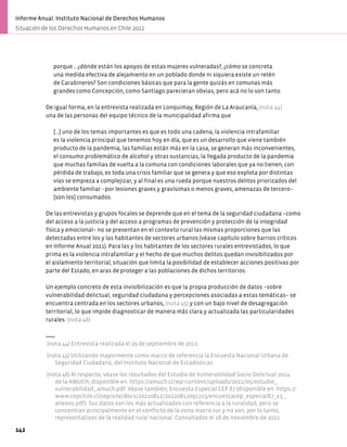 porque… ¿dónde están los apoyos de estas mujeres vulneradas?, ¿cómo se concreta
una medida efectiva de alejamiento en un poblado donde ni siquiera existe un retén
de Carabineros? Son condiciones básicas que para la gente quizás en comunas más
grandes como Concepción, como Santiago parecieran obvias, pero acá no lo son tanto.
De igual forma, en la entrevista realizada en Lonquimay, Región de La Araucanía, (nota 44)
una de las personas del equipo técnico de la municipalidad afirma que
[…] uno de los temas importantes es que es todo una cadena, la violencia intrafamiliar
es la violencia principal que tenemos hoy en día, que es un desarrollo que viene también
producto de la pandemia, las familias están más en la casa, se generan más inconvenientes,
el consumo problemático de alcohol y otras sustancias, la llegada producto de la pandemia
que muchas familias de vuelta a la comuna con condiciones laborales que ya no tienen, con
pérdida de trabajo, es toda una crisis familiar que se genera y que eso explota por distintas
vías se empieza a complejizar, y al final es una rueda porque nuestros delitos priorizados del
ambiente familiar –por lesiones graves y gravísimas o menos graves, amenazas de tercero–
[son los] consumados.
De las entrevistas y grupos focales se deprende que en el tema de la seguridad ciudadana −como
del acceso a la justicia y del acceso a programas de prevención y protección de la integridad
física y emocional− no se presentan en el contexto rural las mismas proporciones que las
detectadas entre los y las habitantes de sectores urbanos (véase capítulo sobre barrios críticos
en Informe Anual 2021). Para las y los habitantes de los sectores rurales entrevistados, lo que
prima es la violencia intrafamiliar y el hecho de que muchos delitos quedan invisibilizados por
el aislamiento territorial, situación que limita la posibilidad de establecer acciones positivas por
parte del Estado, en aras de proteger a las poblaciones de dichos territorios.
Un ejemplo concreto de esta invisibilización es que la propia producción de datos −sobre
vulnerabilidad delictual, seguridad ciudadana y percepciones asociadas a estas temáticas− se
encuentra centrada en los sectores urbanos, (nota 45) y con un bajo nivel de desagregación
territorial, lo que impide diagnosticar de manera más clara y actualizada las particularidades
rurales. (nota 46)
(nota 44) Entrevista realizada el 29 de septiembre de 2022.
(nota 45) Utilizando mayormente como marco de referencia la Encuesta Nacional Urbana de
Seguridad Ciudadana, del Instituto Nacional de Estadísticas.
(nota 46) Al respecto, véase los resultados del Estudio de Vulnerabilidad Socio Delictual 2014
de la AMUCH, disponible en: https://amuch.cl/wp-content/uploads/2022/05/estudio_
vulnerabilidad_amuch.pdf. Véase también, Encuesta Especial CEP 87 (disponible en: https://
www.cepchile.cl/cep/site/docs/20220812/20220812091215/encuestacep_especial87_v3_
anexos.pdf). Sus datos son los más actualizados con referencia a la ruralidad, pero se
concentran principalmente en el conflicto de la zona macro sur y no son, por lo tanto,
representativos de la realidad rural nacional. Consultados el 18 de noviembre de 2022.
142
Informe Anual. Instituto Nacional de Derechos Humanos
Situación de los Derechos Humanos en Chile 2022
 