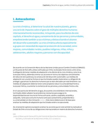I. Antecedentes
La crisis climática, al deteriorar la salud de nuestro planeta, genera
una serie de impactos sobre el goce de múltiples derechos humanos
internacionalmente reconocidos, incluyendo, para los efectos de este
capítulo, el derecho al agua y saneamiento de las personas y comunidades,
empobreciendo también a sus víctimas y obstaculizando el alcance
del desarrollo sustentable. La crisis climática afecta especialmente
a grupos con necesidad de especial protección de la sociedad, como
mujeres, comunidades rurales, pueblos indígenas, niñas, niños y
adolescentes, adultos mayores y personas con discapacidad.
De acuerdo con la Convención Marco de las Naciones Unidas para el Cambio Climático (CMNUCC)
y el Acuerdo de París (AP), ambos ratificados por Chile, los Estados Parte tienen, entre otras,
la obligación de tomar medidas de adaptación a los efectos de la crisis climática, como lo es
la escasez hídrica, debiendo orientar sus acciones en torno a los objetivos concomitantes
de reducción de la pobreza y la consecución del desarrollo sustentable. Las medidas de
adaptación son una de las formas en que los Estados pueden materializar su obligación de
proteger y garantizar los derechos humanos que se vean afectados por este fenómeno. Las
medidas de adaptación deberían tener como propósito reducir la vulnerabilidad frente a
la escasez hídrica, o aumentar la resiliencia de las personas y comunidades frente a ella.
En el caso particular del derecho al agua, de acuerdo a los estándares internacionales,
los Estados deben adoptar las providencias necesarias para asegurar la
disponibilidad de este recurso en forma suficiente, salubre, aceptable, accesible y
asequible, tanto para consumo humano como para saneamiento, propendiendo a
su universalidad, sin discriminación. (nota 1) Este marco debería servir de base para
analizar las medidas de adaptación que los Estados estén o no ejecutando.
Así, el presente capítulo se propone analizar las acciones que en este sentido ha realizado el
Estado de Chile a la luz de sus obligaciones internacionales en materia de derechos humanos.
(nota 1) Observación General N°15 del Comité de Derechos Económicos,
Sociales y Culturales de las Naciones Unidas, E/C.12/2002/11.
Capítulo 3. Derecho al agua, cambio climático y desarrollo sostenible
163
 