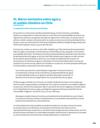 III. Marco normativo sobre agua y
el cambio climático en Chile
La regulación sobre el acceso y uso del agua
De acuerdo con estimaciones del Banco Mundial (2013), en Chile existirían 43 entidades
públicas con potestades en materias hídricas, lo que dificulta las posibilidades de analizar las
regulaciones, políticas o programas de todos los organismos involucrados. Sin perjuicio de lo
anterior, existen cuerpos normativos sobre los cuales se estructura la institucionalidad hídrica
del país, como son la Constitución Política de la República (CPR) y el Código de Aguas (CdA), este
último reformado por la Ley 21.435, de abril de 2022.
El artículo 19, número 24, inciso 11, de la CPR, establece que “[l]os derechos de los particulares
sobre las aguas, reconocidos o constituidos en conformidad a la ley, otorgarán a sus titulares
la propiedad sobre ellos”. No obstante la existencia de propiedad privada sobre estos derechos
de aprovechamiento de aguas, el artículo 5 del CdA establece que el agua es un bien nacional
de uso público, perteneciendo su dominio y uso a todos los habitantes de la nación. En
consecuencia, los derechos al agua se constituyen en función del interés público, los que, de
acuerdo con la misma norma, podrán ser limitados en su ejercicio. El mismo precepto señala que
el interés público comprende, entre otras materias,
las acciones que ejecute la autoridad para resguardar el consumo humano y
el saneamiento, la preservación ecosistémica, la disponibilidad de las aguas,
la sustentabilidad acuífera y, en general, aquellas destinadas a promover un
equilibrio entre eficiencia y seguridad en los usos productivos de las aguas.
El CdA consagra, también en el artículo 5, el carácter de derecho humano irrenunciable que
tiene el acceso al agua potable y saneamiento. Por su parte, en relación a los pueblos indígenas
en particular, dicha norma señala que “[e]n el caso de los territorios indígenas, el Estado velará
por la integridad entre tierra y agua, y protegerá las aguas existentes para beneficio de las
comunidades indígenas”. El artículo 5 bis, a su vez, indica que
[l]as aguas cumplen diversas funciones, principalmente las de subsistencia, que incluyen
el uso para el consumo humano, el saneamiento y el uso doméstico de subsistencia; las de
preservación ecosistémica, y las productivas.
La misma disposición aclara también que deberá prevalecer el uso para consumo humano,
el saneamiento y el uso doméstico de subsistencia, definiendo este último como el
“aprovechamiento que una persona o una familia hace del agua que ella misma extrae, con el fin
de utilizarla para satisfacer sus necesidades de bebida, aseo personal, la bebida de sus animales
y cultivo de productos hortofrutícolas indispensables para su subsistencia”.
Capítulo 3. Derecho al agua, cambio climático y desarrollo sostenible
179
 