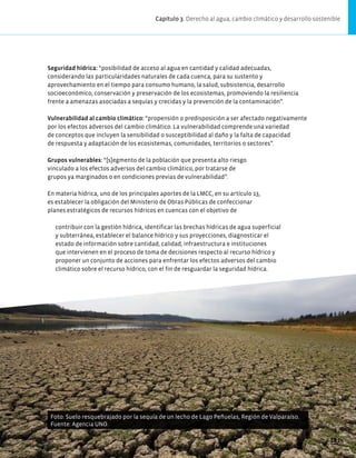 Foto: Suelo resquebrajado por la sequía de un lecho de Lago Peñuelas, Región de Valparaíso.
Fuente: Agencia UNO.
Seguridad hídrica: “posibilidad de acceso al agua en cantidad y calidad adecuadas,
considerando las particularidades naturales de cada cuenca, para su sustento y
aprovechamiento en el tiempo para consumo humano, la salud, subsistencia, desarrollo
socioeconómico, conservación y preservación de los ecosistemas, promoviendo la resiliencia
frente a amenazas asociadas a sequías y crecidas y la prevención de la contaminación”.
Vulnerabilidad al cambio climático: “propensión o predisposición a ser afectado negativamente
por los efectos adversos del cambio climático. La vulnerabilidad comprende una variedad
de conceptos que incluyen la sensibilidad o susceptibilidad al daño y la falta de capacidad
de respuesta y adaptación de los ecosistemas, comunidades, territorios o sectores”.
Grupos vulnerables: “[s]egmento de la población que presenta alto riesgo
vinculado a los efectos adversos del cambio climático, por tratarse de
grupos ya marginados o en condiciones previas de vulnerabilidad”.
En materia hídrica, uno de los principales aportes de la LMCC, en su artículo 13,
es establecer la obligación del Ministerio de Obras Públicas de confeccionar
planes estratégicos de recursos hídricos en cuencas con el objetivo de
contribuir con la gestión hídrica, identificar las brechas hídricas de agua superficial
y subterránea, establecer el balance hídrico y sus proyecciones, diagnosticar el
estado de información sobre cantidad, calidad, infraestructura e instituciones
que intervienen en el proceso de toma de decisiones respecto al recurso hídrico y
proponer un conjunto de acciones para enfrentar los efectos adversos del cambio
climático sobre el recurso hídrico, con el fin de resguardar la seguridad hídrica.
Capítulo 3. Derecho al agua, cambio climático y desarrollo sostenible
181
 