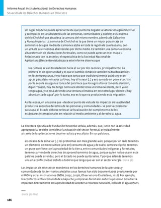 Un lugar donde se puede apreciar hasta qué punto ha llegado la saturación agroindustrial
y su impacto en la subsistencia de las personas, comunidades y pueblos es la cuenca
del río Cholchol que atraviesa la comuna del mismo nombre, además de Galvarino
y Nueva Imperial. La comuna de Cholchol es la que tiene un mayor porcentaje de
suministro de agua mediante camiones aljibe en toda la región de La Araucanía, con
un 41% de sus viviendas abastecidas por dicho medio. Es también una comuna con una
alta extensión de plantaciones forestales, como se puede apreciar en el mapa 1.
Relacionado con lo anterior, el especialista de la Sociedad Nacional de
Agricultura (SNA) entrevistado para este Informe observa que
los cultivos se van trasladando hacia el sur por dos razones, principalmente. La
primera es de oportunidad y es que el cambio climático también ha traído cambios
en las temperaturas, y eso hace que zonas que tradicionalmente quizás no eran
aptas para determinados cultivos, hoy sí lo sean […] y eso sumado un poco a la crisis
por la sequía en algunas zonas del país hace que los agricultores tomen la decisión,
digan: “bueno, hoy día tengo tierra acá donde tenía un clima excelente, pero ya no
tengo agua, y se está abriendo una ventana climática en este otro lugar donde sí hay
abundancia de agua”, por lo tanto, eso es lo que va produciendo esta migración.
Así las cosas, en una zona que −desde el punto de vista de los impactos de la actividad
productiva sobre los derechos de las personas y comunidades− se podría considerar
saturada, el Estado debiese reforzar la fiscalización del cumplimiento de los
estándares internacionales en relación al medio ambiente y al derecho al agua.
La directora ejecutiva de Fundación Newenko señala, además, que, junto con la actividad
agropecuaria, se debe considerar la situación del sector forestal, principalmente
a través de las plantaciones de pino radiata y eucalipto. En sus palabras,
en el caso de la zona sur […] los problemas son más grandes aún, porque por un lado tenemos
un elemento de monocultivo [alto en] consumo de agua y de suelo, como es el pino; tenemos
un grave conflicto con la propiedad de la tierra, entre comunidades indígenas y forestales;
tenemos arriendo de derechos de aprovechamiento de agua, porque quien no los usa en este
país los puede arrendar, pero el Estado no puede quitárselos. Y porque además tenemos
una alta conflictividad debido a todo lo que tenga que ver con el sector energía. (nota 36)
Los impactos de este sector económico en los derechos humanos de las personas y
comunidades de los territorios aledaños a sus faenas han sido documentados previamente por
el INDH y otras instituciones (INDH, 2015c, 2019b; Observatorio Ciudadano, 2016). Por ejemplo,
los conflictos entre comunidades mapuche y empresas forestales sobre la posesión de la tierra
impactan directamente en la posibilidad de acceder a recursos naturales, incluido el agua (INDH,
(nota 36) Ibíd.
Informe Anual. Instituto Nacional de Derechos Humanos
Situación de los Derechos Humanos en Chile 2022
186
 