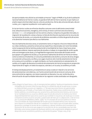 de oportunidades más allá de las actividades primarias”. Según el PNDR, el 25.5% de la población
nacional habitaría territorios rurales, ocupando el 82% del territorio nacional, lo que implica un
amplio espacio de diversidad natural, cultural y productiva. De las 365 comunas del país, 263 son
rurales, y en 7 regiones la población rural supera el 45%.
En los territorios rurales se enfrentan desafíos comunes como la deficiente conectividad
(vial, telecomunicaciones, energética, entre otros), el menor suministro de otros bienes y
servicios (nota 5) en comparación con los centros urbanos, la lejanía a los grandes mercados, la
migración de la población a áreas urbanas, la falta de distribución equitativa de los recursos de
las economías de escala, y un conjunto de problemas asociados a la falta de garantía de acceso
a los derechos humanos que afecta a sus habitantes.
Para los habitantes de estas zonas, el aislamiento tiene un impacto crítico en el desarrollo de
sus vidas cotidianas y presenta consecuencias específicas relacionadas con la territorialidad,
como la separación de las familias producto de la movilidad de los hijos e hijas hacia zonas
urbanas para obtener mejores opciones de estudios o trabajo; la incapacidad de recibir ayuda
ante una emergencia de salud; y, la fragilidad de organismos sectoriales del Estado central
que apoyen a los gobiernos locales y a las personas habitantes de dichos territorios en temas
como la violencia intrafamiliar, el consumo problemático de alcohol y consumo de otras drogas.
Los casos de La Araucanía, Los Ríos y Los Lagos muestran alto nivel de aislamiento territorial
en la costa y en la cordillera. La región de Maule, con fuerte aislamiento en este/poniente. En
cambio, en la región de Atacama la condición de aislamiento territorial se expresa en proporción
importante de la región, en todos los espacios, vale decir, en la costa, la cordillera y el valle.
El tiempo de desplazamiento y el aislamiento en zonas rurales en relación a los servicios
de salud presentan coincidencias, con fuerte concentración de servicios en comunas de la
zona central de las regiones, con menor expresión en Atacama. A su vez, la distribución y
diversificación de oportunidades laborales en las regiones rurales analizadas son desiguales.
(nota 5)Según la Cepal (2013, p. 16), el concepto de bien público “atañe principalmente a bienes
intangibles de consumo colectivo que afectan la calidad de vida de las personas si acaso
su disponibilidad y acceso son negados, […] “De aquí que estos bienes son gestionados
y regulados por el Estado, y financiados vía impuestos. Dadas estas condiciones de los
bienes públicos, se sostiene que una característica adicional de estos bienes y servicios es
la no rivalidad entre sus usuarios, debido a que el acto de consumo no implica una menor
disponibilidad del bien para otros usuarios que también lo requieran, de modo que no existe
competencia entre usuarios actuales y potenciales del bien por su adquisición, o del servicio
por su prestación (Maddala y Miller, 1996).” Ya “el concepto de servicio público se refiere
a las actividades de responsabilidad del Estado que la sociedad define como necesarias
para mejorar la calidad de vida de los ciudadanos. Esto implica que el Estado debe cautelar,
garantizar y proteger el acceso de los ciudadanos y demás miembros de la sociedad a la
prestación de los servicios que aseguran la satisfacción de las necesidades que han sido
definidas como tareas propias del quehacer público y de cumplimiento obligatorio para el
desarrollo social, económico, político y cultural de los países.” (Cepal, 2013, p. 63).
18
Informe Anual. Instituto Nacional de Derechos Humanos
Situación de los Derechos Humanos en Chile 2022
 