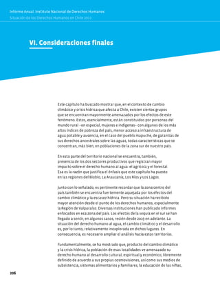 VI. Consideraciones finales
Este capítulo ha buscado mostrar que, en el contexto de cambio
climático y crisis hídrica que afecta a Chile, existen ciertos grupos
que se encuentran mayormente amenazados por los efectos de este
fenómeno. Estos, esencialmente, están constituidos por personas del
mundo rural −en especial, mujeres e indígenas− con algunos de los más
altos índices de pobreza del país, menor acceso a infraestructura de
agua potable y ausencia, en el caso del pueblo mapuche, de garantías de
sus derechos ancestrales sobre las aguas, todas características que se
concentran, más bien, en poblaciones de la zona sur de nuestro país.
En esta parte del territorio nacional se encuentra, también,
presencia de los dos sectores productivos que registran mayor
impacto sobre el derecho humano al agua: el agrícola y el forestal.
Esa es la razón que justifica el énfasis que este capítulo ha puesto
en las regiones del Biobío, La Araucanía, Los Ríos y Los Lagos.
Junto con lo señalado, es pertinente recordar que la zona centro del
país también se encuentra fuertemente aquejada por los efectos del
cambio climático y la escasez hídrica. Pero su situación ha recibido
mayor atención desde el punto de los derechos humanos, especialmente
la Región de Valparaíso. Diversas instituciones han publicado informes
enfocados en esa zona del país. Los efectos de la sequía en el sur se han
llegado a sentir, en algunos casos, recién desde 2019 en adelante. La
situación del derecho humano al agua, el cambio climático y el desarrollo
es, por lo tanto, relativamente inexplorada en dichos lugares. En
consecuencia, es necesario ampliar el análisis hacia estos territorios.
Fundamentalmente, se ha mostrado que, producto del cambio climático
y la crisis hídrica, la población de esas localidades ve amenazado su
derecho humano al desarrollo cultural, espiritual y económico, libremente
definido de acuerdo a sus propias cosmovisiones, así como sus medios de
subsistencia, sistemas alimentarios y familiares, la educación de las niñas,
206
Informe Anual. Instituto Nacional de Derechos Humanos
Situación de los Derechos Humanos en Chile 2022
 