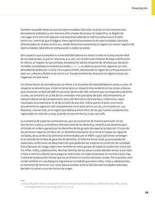 También se puede observar que las oportunidades laborales no están en los sectores más
densamente poblados y con menores dificultades de acceso. En específico, la Región de
Los Lagos es la más marcada por una baja diversidad de la matriz productiva en el polo
centro sur, mientras que O’Higgins tiene significativa presencia de oportunidades laborales
diferenciadas en el polo centro sur, siendo Atacama nuevamente la región con menor registro de
oportunidades laborales en comparación a todos los polos.
Otro aspecto que acompaña la vulnerabilidad laboral en zonas rurales es la baja escolaridad
de sus habitantes, lo que se relaciona, a su vez, con la oferta de empleos de baja cualificación.
En efecto, al mapear los porcentajes de población adulta (mayores de 18 años) que declaran
no haber completado su enseñanza media (nota 6), se observa que en las regiones con alta
densidad de población rural la cifra supera el 60%, destacando la región de La Araucanía en el
polo sur; y Maule y Ñuble en el centro sur. Excepcionalmente, Atacama no registra tasas tan
negativas en este tema.
Un último factor de consideración se refiere a la situación de habitabilidad en zonas rurales. Al
respecto se advierte que, si bien el tema tiene un impacto más evidente en las zonas urbanas,
que contienen un 84% del déficit nacional, dentro del 16% restante que corresponde a sectores
rurales, se concentra el 32.6% de las viviendas irrecuperables del país. Adicionalmente, el
Catastro Nacional de Campamentos 2022, del Ministerio de Vivienda y Urbanismo, cuyos
resultados se presentaron el 26 de octubre de ese año, indica que en el polo rural norte
actualmente se registran 106 campamentos; en el polo centro sur, 81; y en el polo sur, 143.
Atacama, una vez más, es la región que destaca entre ellos: de los 355 nuevos campamentos
registrados en relación a 2019, 35 están en ese territorio, o sea, casi 10%.
La sumatoria de aspectos vulneratorios, que se concentran de manera particular en los
territorios rurales y la dinámica interseccional de los derechos, amplifica los desafíos para
el Estado en orden a garantizar los derechos de los grupos de especial protección. El caso de
las personas mayores tiende a ser un fenómeno bastante recurrente en todas las regiones
visitadas, de acuerdo a las personas entrevistadas por el INDH, cuyas opiniones convergen
en el sentido de la falta de garantía de derechos. El Informe Anual 2018, ya constataba las
especiales condiciones de desprotección que padecían las mujeres en condición de ruralidad.
Estos factores de riesgo repercuten también en otros grupos de especial protección como son
los niños, niñas y adolescentes. Muchas familias de las zonas rurales deciden enviar a sus hijos
e hijas a centros urbanos para asegurar matrículas, en especial porque, en muchos casos, hay
niveles de la educación formal que no se ofrecen en ciertos sectores rurales. Por lo pronto, esto
incide también en una diáspora migrante en la medida que estos niños, niñas y adolescentes,
al momento de terminar sus ciclos educacionales, ante la falta de oportunidades laborales,
deciden no volver a sus territorios de origen.
(nota 6) A partir de los resultados del último censo de vivienda y población 2017 (INE, 2017),
correspondiente a las preguntas 15 y 15.a
19
Presentación.
 
