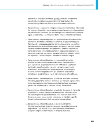 derechos de aprovechamiento de aguas y garantizar el desarrollo
de actividades productivas, especialmente la agricultura de
subsistencia, y el ejercicio de prácticas culturales o espirituales.
7. Se recomienda a los poderes colegisladores, aumentar, hasta el máximo de
los recursos disponibles, y progresivamente en las sucesivas elaboraciones
de presupuesto, los fondos que permitan garantizar el derecho humano al
agua, al desarrollo y a la mitigación de los efectos del cambio climático.
8. Se recomienda al Poder Ejecutivo, en coordinación entre los Ministerios
de Interior, del Medio Ambiente, de Economía, de Desarrollo Social y
Familia, entre otros que puedan ser pertinentes, generar una política
de ordenamiento territorial que asegure, entre otras materias, que en
aquellos territorios donde la escasez hídrica amenaza los derechos
de las personas o comunidades, se tomen resguardos especiales que
permitan garantizar que nuevas faenas productivas, o de otra índole,
no impidan la satisfacción plena del derecho humano al agua.
9. Se recomienda al Poder Ejecutivo, en coordinación entre los
Ministerios de Economía, del Medio Ambiente, de Obras Públicas
y de Agricultura, propender, en línea con el Marco de Adaptación
de Cancún, a que la solución a la crisis hídrica incorpore como
alternativas la diversificación socioeconómica, incentivando el
tránsito hacia rubros productivos que potencien la resiliencia
climática de la economía, en vez de incrementar su vulnerabilidad.
10. Se recomienda al Poder Ejecutivo, a través del Ministerio del Medio
Ambiente, desarrollar políticas climáticas que incluyan expresamente
la perspectiva cultural de los pueblos indígenas, la perspectiva de
género y el interés superior de niños, niñas y adolescentes.
11. Se recomienda al Poder Ejecutivo, a través del Ministerio de Hacienda
y mediante la partida presupuestaria respectiva, incrementar los
recursos disponibles y que sean necesarios para que la Dirección
General de Aguas pueda cumplir a cabalidad su mandato legal de
fiscalizar el cumplimiento de la normativa hídrica del país.
12. Se recomienda al Poder Ejecutivo, en coordinación con los
Ministerio de Justicia y Derechos Humanos, Hacienda o Economía,
según sea el caso, evaluar la dictación de una ley sobre debida
diligencia empresarial en materia de derechos humanos.
Capítulo 3. Derecho al agua, cambio climático y desarrollo sostenible
209
 