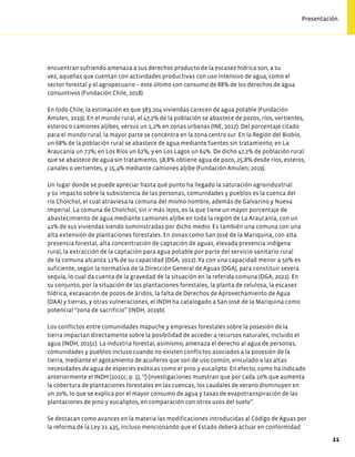 encuentran sufriendo amenaza a sus derechos producto de la escasez hídrica son, a su
vez, aquellas que cuentan con actividades productivas con uso intensivo de agua, como el
sector forestal y el agropecuario – este último con consumo de 88% de los derechos de agua
consuntivos (Fundación Chile, 2018).
En todo Chile, la estimación es que 383.204 viviendas carecen de agua potable (Fundación
Amulen, 2019). En el mundo rural, el 47,2% de la población se abastece de pozos, ríos, vertientes,
esteros o camiones aljibes, versus un 1,2% en zonas urbanas (INE, 2017). Del porcentaje citado
para el mundo rural, la mayor parte se concentra en la zona centro sur. En la Región del Biobío,
un 68% de la población rural se abastece de agua mediante fuentes sin tratamiento; en La
Araucanía un 71%; en Los Ríos un 62%; y en Los Lagos un 64%. De dicho 47,2% de población rural
que se abastece de agua sin tratamiento, 58,8% obtiene agua de pozo, 25,8% desde ríos, esteros,
canales o vertientes, y 15,4% mediante camiones aljibe (Fundación Amulen, 2019).
Un lugar donde se puede apreciar hasta qué punto ha llegado la saturación agroindustrial
y su impacto sobre la subsistencia de las personas, comunidades y pueblos es la cuenca del
río Cholchol, el cual atraviesa la comuna del mismo nombre, además de Galvarino y Nueva
Imperial. La comuna de Cholchol, sin ir más lejos, es la que tiene un mayor porcentaje de
abastecimiento de agua mediante camiones aljibe en toda la región de La Araucanía, con un
41% de sus viviendas siendo suministradas por dicho medio. Es también una comuna con una
alta extensión de plantaciones forestales. En zonas como San José de la Mariquina, con alta
presencia forestal, alta concentración de captación de aguas, elevada presencia indígena
rural, la extracción de la captación para agua potable por parte del servicio sanitario rural
de la comuna alcanza 12% de su capacidad (DGA, 2022). Ya con una capacidad menor a 50% es
suficiente, según la normativa de la Dirección General de Aguas (DGA), para constituir severa
sequía, lo cual da cuenta de la gravedad de la situación en la referida comuna (DGA, 2022). En
su conjunto, por la situación de las plantaciones forestales, la planta de celulosa, la escasez
hídrica, excavación de pozos de áridos, la falta de Derechos de Aprovechamiento de Agua
(DAA) y tierras, y otras vulneraciones, el INDH ha catalogado a San José de la Mariquina como
potencial “zona de sacrificio” (INDH, 2019b).
Los conflictos entre comunidades mapuche y empresas forestales sobre la posesión de la
tierra impactan directamente sobre la posibilidad de acceder a recursos naturales, incluido el
agua (INDH, 2015c). La industria forestal, asimismo, amenaza el derecho al agua de personas,
comunidades y pueblos incluso cuando no existen conflictos asociados a la posesión de la
tierra, mediante el agotamiento de acuíferos que son de uso común, vinculado a las altas
necesidades de agua de especies exóticas como el pino y eucalipto. En efecto, como ha indicado
anteriormente el INDH (2015c, p. 5), “[i]nvestigaciones muestran que por cada 10% que aumenta
la cobertura de plantaciones forestales en las cuencas, los caudales de verano disminuyen en
un 20%, lo que se explica por el mayor consumo de agua y tasas de evapotranspiración de las
plantaciones de pino y eucaliptos, en comparación con otros usos del suelo”.
Se destacan como avances en la materia las modificaciones introducidas al Código de Aguas por
la reforma de la Ley 21.435, incluso mencionando que el Estado deberá actuar en conformidad
21
Presentación.
 