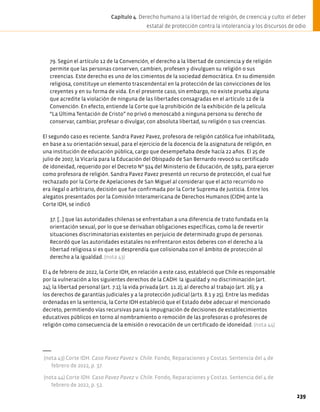 79. Según el artículo 12 de la Convención, el derecho a la libertad de conciencia y de religión
permite que las personas conserven, cambien, profesen y divulguen su religión o sus
creencias. Este derecho es uno de los cimientos de la sociedad democrática. En su dimensión
religiosa, constituye un elemento trascendental en la protección de las convicciones de los
creyentes y en su forma de vida. En el presente caso, sin embargo, no existe prueba alguna
que acredite la violación de ninguna de las libertades consagradas en el artículo 12 de la
Convención. En efecto, entiende la Corte que la prohibición de la exhibición de la película
“La Última Tentación de Cristo” no privó o menoscabó a ninguna persona su derecho de
conservar, cambiar, profesar o divulgar, con absoluta libertad, su religión o sus creencias.
El segundo caso es reciente. Sandra Pavez Pavez, profesora de religión católica fue inhabilitada,
en base a su orientación sexual, para el ejercicio de la docencia de la asignatura de religión, en
una institución de educación pública, cargo que desempeñaba desde hacía 22 años. El 25 de
julio de 2007, la Vicaría para la Educación del Obispado de San Bernardo revocó su certificado
de idoneidad, requerido por el Decreto Nº 924 del Ministerio de Educación, de 1983, para ejercer
como profesora de religión. Sandra Pavez Pavez presentó un recurso de protección, el cual fue
rechazado por la Corte de Apelaciones de San Miguel al considerar que el acto recurrido no
era ilegal o arbitrario, decisión que fue confirmada por la Corte Suprema de Justicia. Entre los
alegatos presentados por la Comisión Interamericana de Derechos Humanos (CIDH) ante la
Corte IDH, se indicó
37. […] que las autoridades chilenas se enfrentaban a una diferencia de trato fundada en la
orientación sexual, por lo que se derivaban obligaciones específicas, como la de revertir
situaciones discriminatorias existentes en perjuicio de determinado grupo de personas.
Recordó que las autoridades estatales no enfrentaron estos deberes con el derecho a la
libertad religiosa si es que se desprendía que colisionaba con el ámbito de protección al
derecho a la igualdad. (nota 43)
El 4 de febrero de 2022, la Corte IDH, en relación a este caso, estableció que Chile es responsable
por la vulneración a los siguientes derechos de la CADH: la igualdad y no discriminación (art.
24); la libertad personal (art. 7.1); la vida privada (art. 11.2); al derecho al trabajo (art. 26); y a
los derechos de garantías judiciales y a la protección judicial (arts. 8.1 y 25). Entre las medidas
ordenadas en la sentencia, la Corte IDH estableció que el Estado debe adecuar el mencionado
decreto, permitiendo vías recursivas para la impugnación de decisiones de establecimientos
educativos públicos en torno al nombramiento o remoción de las profesoras o profesores de
religión como consecuencia de la emisión o revocación de un certificado de idoneidad. (nota 44)
(nota 43) Corte IDH. Caso Pavez Pavez v. Chile. Fondo, Reparaciones y Costas. Sentencia del 4 de
febrero de 2022, p. 37.
(nota 44) Corte IDH. Caso Pavez Pavez v. Chile. Fondo, Reparaciones y Costas. Sentencia del 4 de
febrero de 2022, p. 52.
239
Capítulo 4. Derecho humano a la libertad de religión, de creencia y culto: el deber
estatal de protección contra la intolerancia y los discursos de odio
 