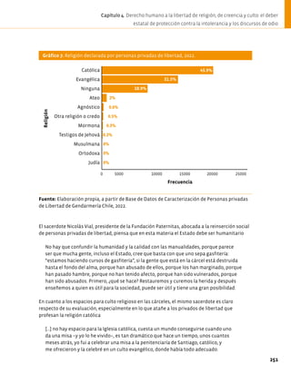 Gráfico 7. Religión declarada por personas privadas de libertad, 2022.
Fuente: Elaboración propia, a partir de Base de Datos de Caracterización de Personas privadas
de Libertad de Gendarmería Chile, 2022.
El sacerdote Nicolás Vial, presidente de la Fundación Paternitas, abocada a la reinserción social
de personas privadas de libertad, piensa que en esta materia el Estado debe ser humanitario
No hay que confundir la humanidad y la calidad con las manualidades, porque parece
ser que mucha gente, incluso el Estado, cree que basta con que uno sepa gasfitería:
“estamos haciendo cursos de gasfitería”, si la gente que está en la cárcel está destruida
hasta el fondo del alma, porque han abusado de ellos, porque los han marginado, porque
han pasado hambre, porque no han tenido afecto, porque han sido vulnerados, porque
han sido abusados. Primero, ¿qué se hace? Restauremos y curemos la herida y después
enseñemos a quien es útil para la sociedad, puede ser útil y tiene una gran posibilidad.
En cuanto a los espacios para culto religioso en las cárceles, el mismo sacerdote es claro
respecto de su evaluación, especialmente en lo que atañe a los privados de libertad que
profesan la religión católica
[…] no hay espacio para la Iglesia católica, cuesta un mundo conseguirse cuando uno
da una misa −y yo lo he vivido−, es tan dramático que hace un tiempo, unos cuantos
meses atrás, yo fui a celebrar una misa a la penitenciaría de Santiago, católico, y
me ofrecieron y la celebré en un culto evangélico, donde había todo adecuado.
45.9%
31.5%
2%
0.6%
0.5%
0.3%
0.2%
0%
0%
0 10000 15000 20000 25000
Católica
Evangélica
Ninguna
Ateo
Agnóstico
Otra religión o credo
Mormona
Testigos de Jehová
Musulmana
Ortodoxa
Judía
18.9%
Religión
Frecuencia
0%
5000
251
Capítulo 4. Derecho humano a la libertad de religión, de creencia y culto: el deber
estatal de protección contra la intolerancia y los discursos de odio
 