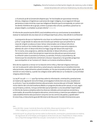 2. El artículo 30 de la Convención dispone que, “en los Estados en que existan minorías
étnicas, religiosas o lingüísticas o personas de origen indígena, no se negará al niño que
pertenezca a tales minorías o que sea indígena el derecho que le corresponde, en común con
los demás miembros de su grupo, a tener su propia vida cultural, a profesar y practicar su
propia religión, o a emplear su propio idioma”. (nota 66)
El Informe de caracterización (PUCV, 2017) establece entre sus conclusiones la necesidad de
evaluar la realización de una clase con un enfoque espiritual y ético, más allá de lo confesional:
La propuesta de que se implemente una clase no confesional llamada “espiritualidad
y ética” surge desde los datos de este Estudio que señalan que actualmente la
clase de religión se aboca a tratar temas relacionados con el desarrollo ético-
valórico tanto en los niveles básico y medio (…) es necesario que esta asignatura
además de cubrir el desarrollo ético se haga cargo del desarrollo espiritual.
Por lo tanto, esta asignatura, además de abordar el desarrollo ético y valórico,
necesitaría tener como foco propiciar experiencias educativas que promuevan
la reflexión sobre la existencia humana, su sentido, finitud y trascendencia, de
manera que los estudiantes comiencen a buscar respuestas a las grandes preguntas
que acompañan al ser humano (cfr. Bases curriculares enseñanza básica).
Otro de los aspectos a revisar en la relación entre niñez y libertad religiosa tiene que
ver con la educación sobre derechos y salud sexual y reproductiva en establecimientos
educacionales, especialmente subvencionados, en los que se puede producir algún grado de
tensión en esta materia, cuando los colegios están adheridos en su fundación a una entidad
religiosa determinada.
La Ley N° 20.418 (nota 67) que fija normas sobre la información, orientación y prestaciones
en materia de regulación de la fertilidad, promulgada el 28 de enero de 2010, establece en
su artículo 1° que los establecimientos educacionales reconocidos por el Estado “deberán
incluir dentro del ciclo de Enseñanza Media un programa de educación sexual, el cual, según
sus principios y valores, incluya contenidos que propendan a una sexualidad responsable
e informe de manera completa sobre los diversos métodos anticonceptivos existentes y
autorizados, de acuerdo al proyecto educativo, convicciones y creencias que adopte e imparta
cada establecimiento educacional en conjunto con los centros de padres y apoderados”.
En esta línea, el documento guía del Ministerio de Educación titulado Orientaciones para
(nota 66) ONU. (2009). Comité de Derechos del Niño, Observación General N°11: Los
niños indígenas y sus derechos en virtud de la Convención. Párrafo 2.
(nota 67) Ley N° 20.418 que fija normas sobre la información, orientación y prestaciones en materia
de regulación de la fertilidad, promulgada el 28 de enero de 2010. Disponible en: https://www.
bcn.cl/leychile/navegar?idNorma=1010482. Consultado el 17 de noviembre de 2022.
261
Capítulo 4. Derecho humano a la libertad de religión, de creencia y culto: el deber
estatal de protección contra la intolerancia y los discursos de odio
 